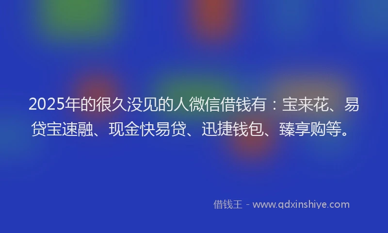 2025年的很久没见的人微信借钱有：宝来花、易贷宝速融、现金快易贷、迅捷钱包、臻享购等。