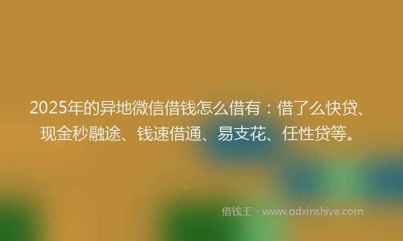 2025年的异地微信借钱怎么借有：借了么快贷、现金秒融途、钱速借通、易支花、任性贷等。