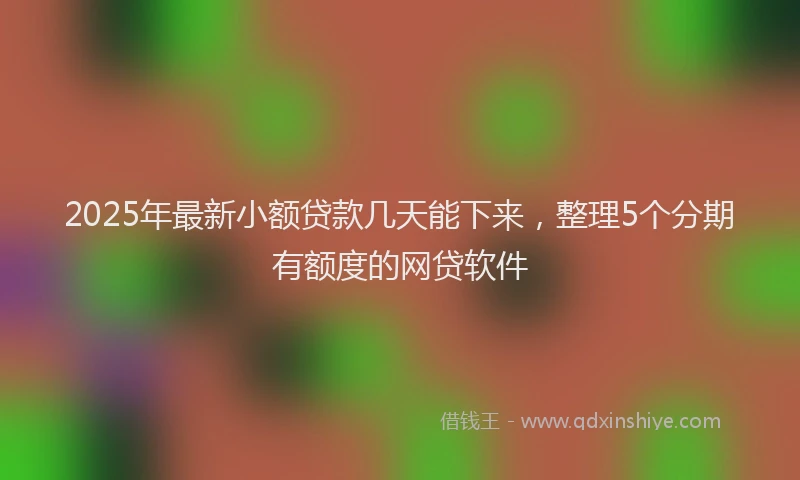 2025年最新小额贷款几天能下来，整理5个分期有额度的网贷软件