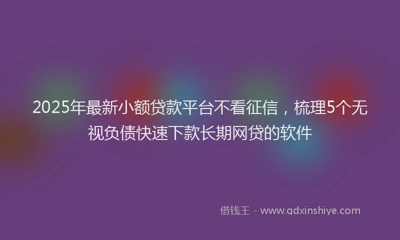 2025年最新小额贷款平台不看征信，梳理5个无视负债快速下款长期网贷的软件