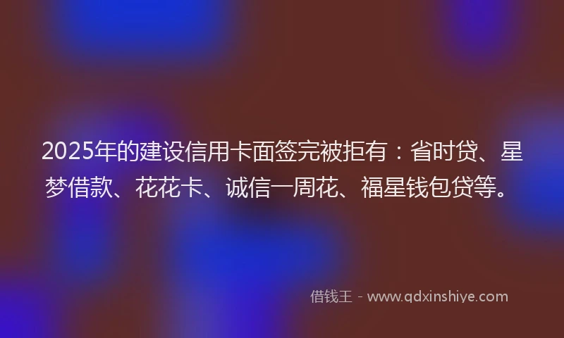 2025年的建设信用卡面签完被拒有：省时贷、星梦借款、花花卡、诚信一周花、福星钱包贷等。