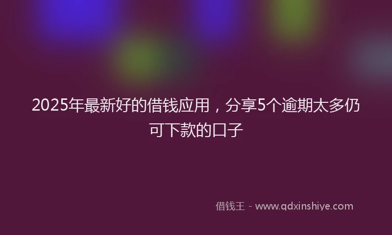 2025年最新好的借钱应用，分享5个逾期太多仍可下款的口子