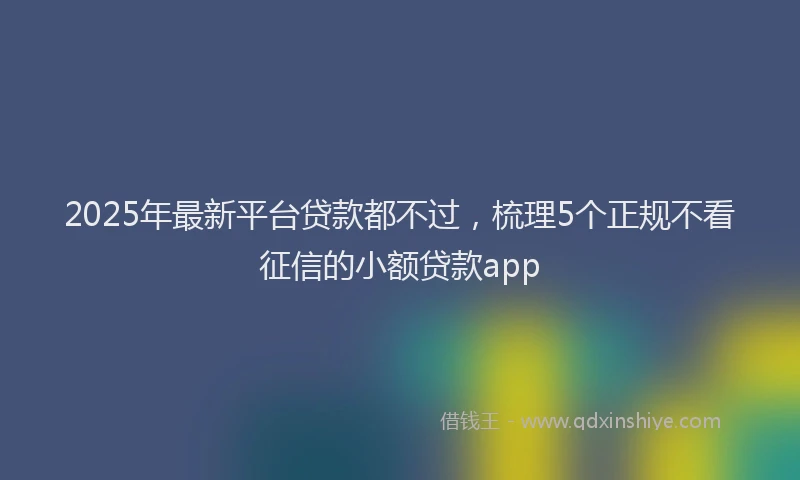 2025年最新平台贷款都不过，梳理5个正规不看征信的小额贷款app