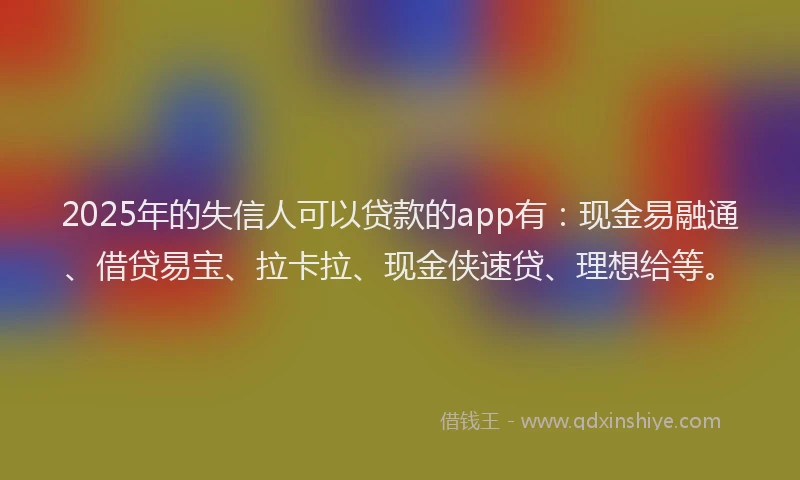 2025年的失信人可以贷款的app有：现金易融通、借贷易宝、拉卡拉、现金侠速贷、理想给等。