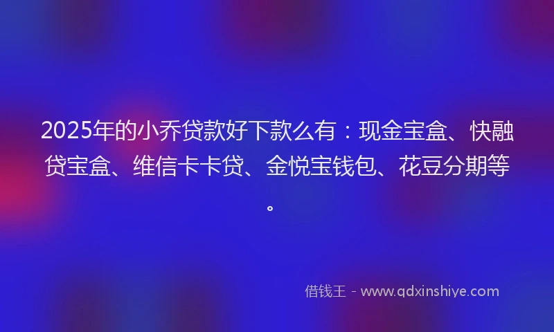 2025年的小乔贷款好下款么有：现金宝盒、快融贷宝盒、维信卡卡贷、金悦宝钱包、花豆分期等。