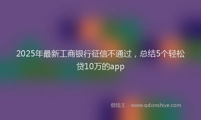2025年最新工商银行征信不通过，总结5个轻松贷10万的app