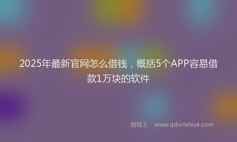 2025年最新官网怎么借钱，概括5个APP容易借款1万块的软件