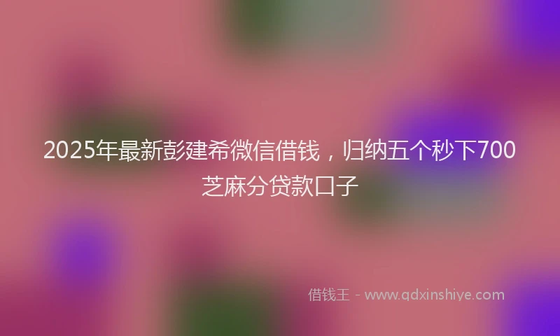 2025年最新彭建希微信借钱，归纳五个秒下700芝麻分贷款口子