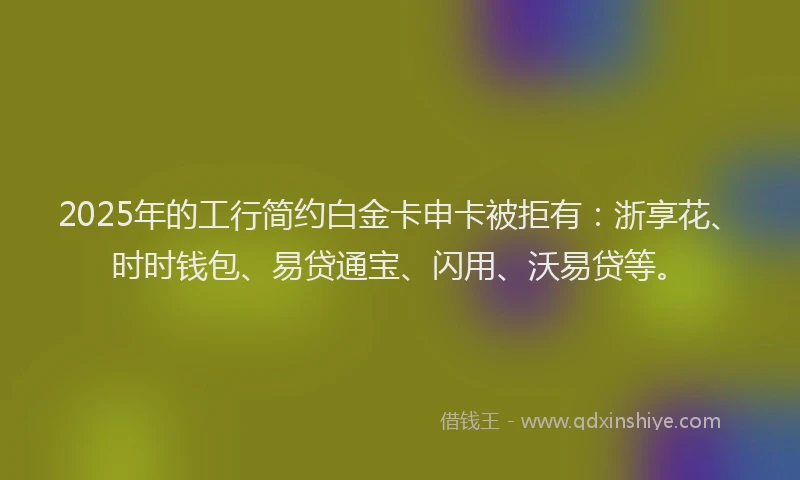 2025年的工行简约白金卡申卡被拒有：浙享花、时时钱包、易贷通宝、闪用、沃易贷等。