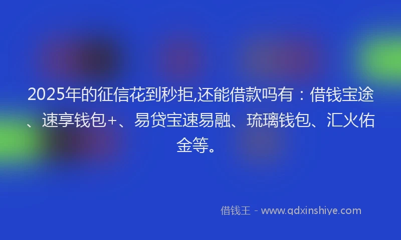 2025年的征信花到秒拒,还能借款吗有：借钱宝途、速享钱包+、易贷宝速易融、琉璃钱包、汇火佑金等。
