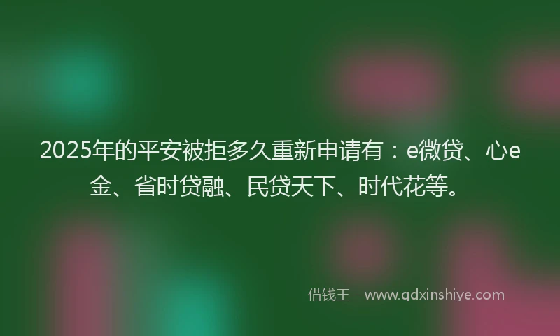 2025年的平安被拒多久重新申请有：e微贷、心e金、省时贷融、民贷天下、时代花等。