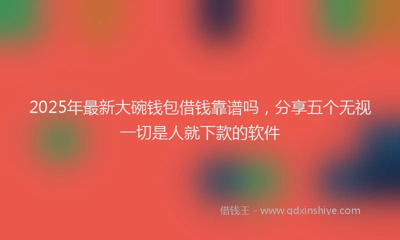 2025年最新大碗钱包借钱靠谱吗，分享五个无视一切是人就下款的软件