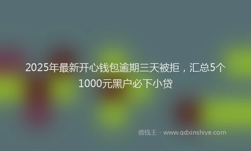 2025年最新开心钱包逾期三天被拒，汇总5个1000元黑户必下小贷