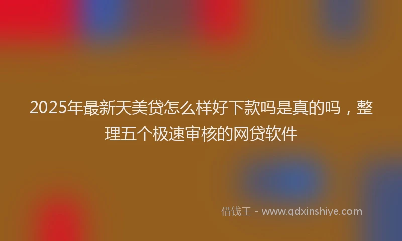 2025年最新天美贷怎么样好下款吗是真的吗，整理五个极速审核的网贷软件