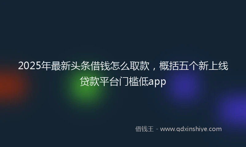 2025年最新头条借钱怎么取款，概括五个新上线贷款平台门槛低app