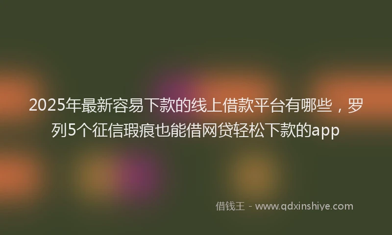 2025年最新容易下款的线上借款平台有哪些，罗列5个征信瑕疵也能借网贷轻松下款的app