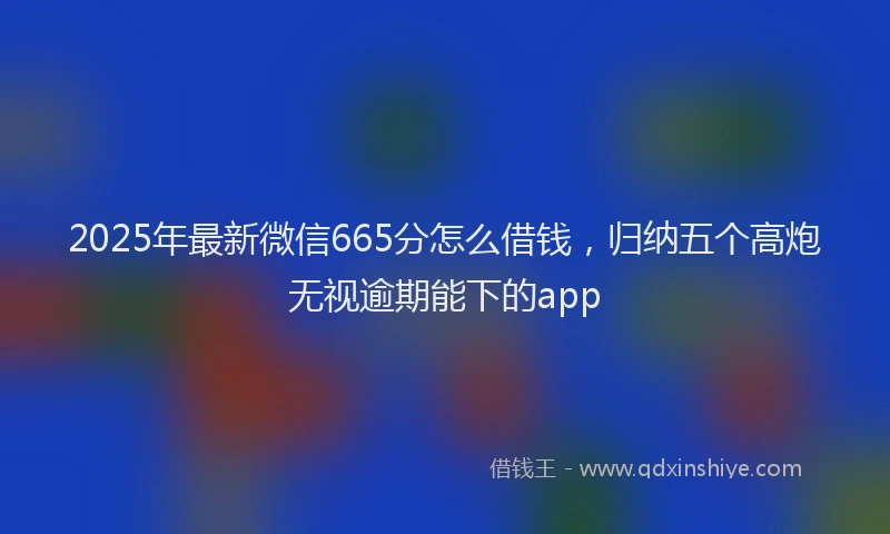 2025年最新微信665分怎么借钱，归纳五个高炮无视逾期能下的app