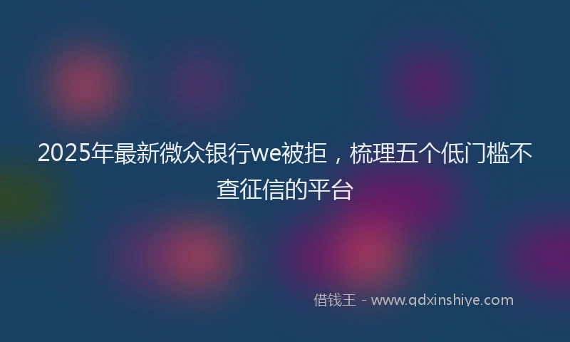 2025年最新微众银行we被拒，梳理五个低门槛不查征信的平台