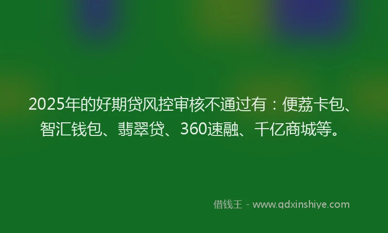 2025年的好期贷风控审核不通过有：便荔卡包、智汇钱包、翡翠贷、360速融、千亿商城等。