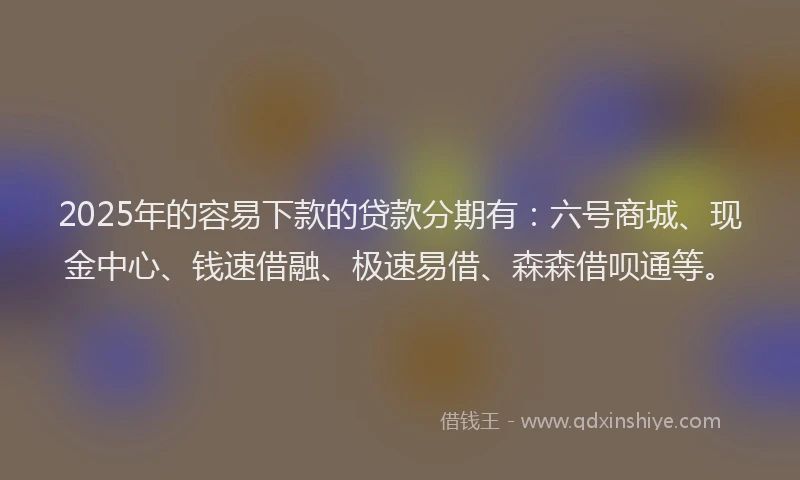2025年的容易下款的贷款分期有：六号商城、现金中心、钱速借融、极速易借、森森借呗通等。