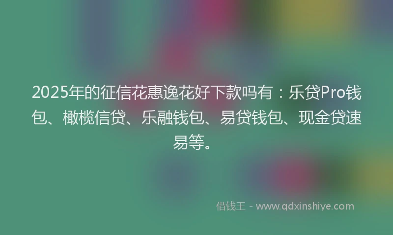 2025年的征信花惠逸花好下款吗有：乐贷Pro钱包、橄榄信贷、乐融钱包、易贷钱包、现金贷速易等。