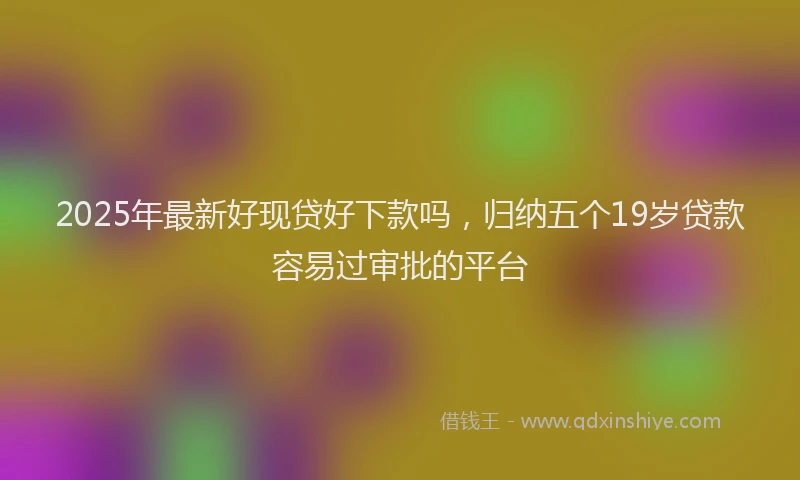 2025年最新好现贷好下款吗，归纳五个19岁贷款容易过审批的平台