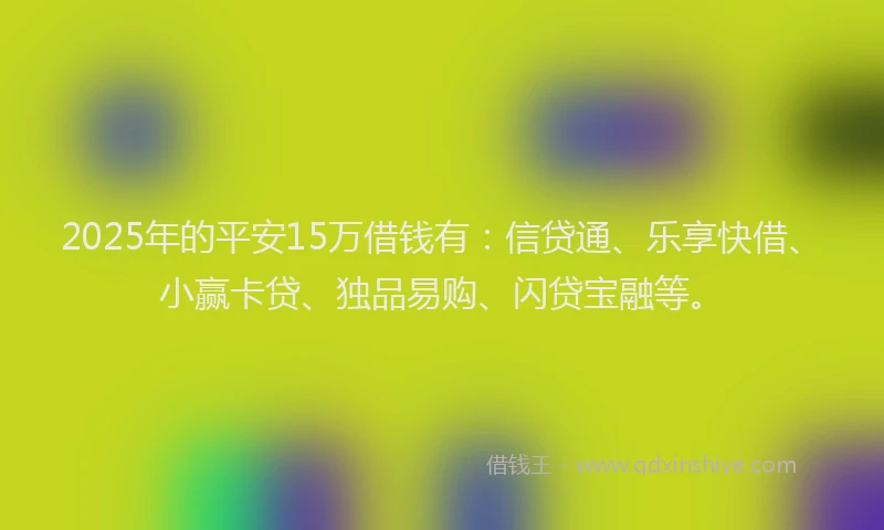 2025年的平安15万借钱有：信贷通、乐享快借、小赢卡贷、独品易购、闪贷宝融等。