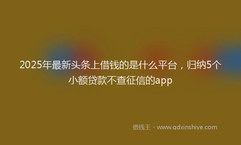2025年最新头条上借钱的是什么平台，归纳5个小额贷款不查征信的app