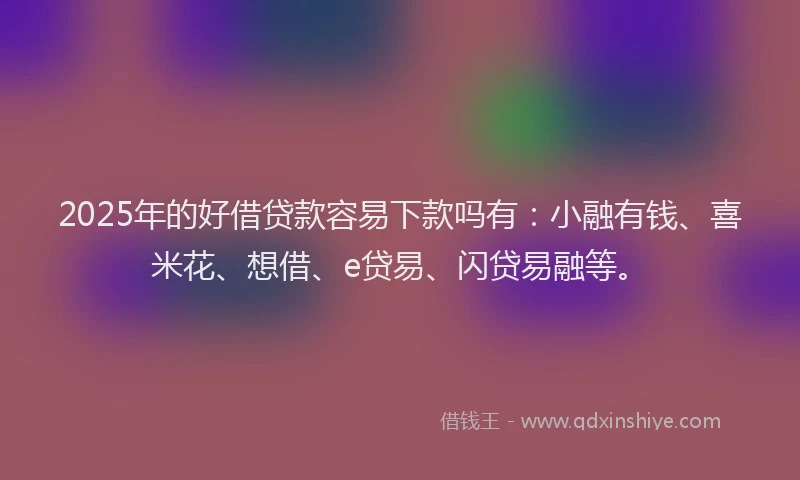 2025年的好借贷款容易下款吗有：小融有钱、喜米花、想借、e贷易、闪贷易融等。