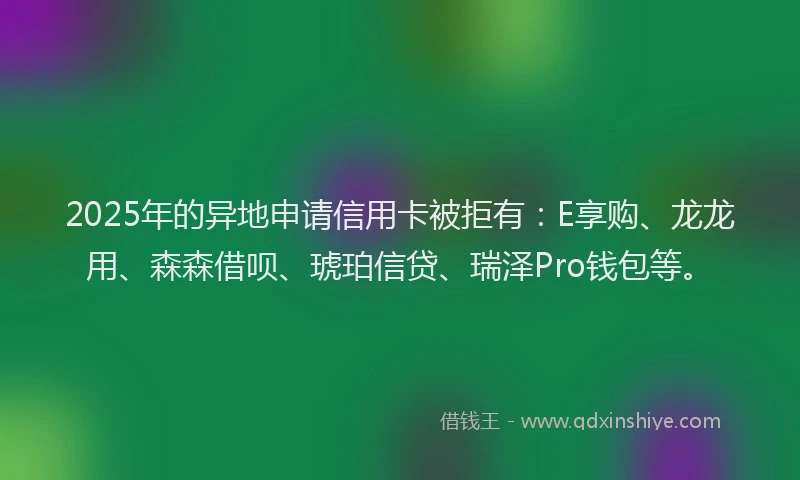 2025年的异地申请信用卡被拒有：E享购、龙龙用、森森借呗、琥珀信贷、瑞泽Pro钱包等。