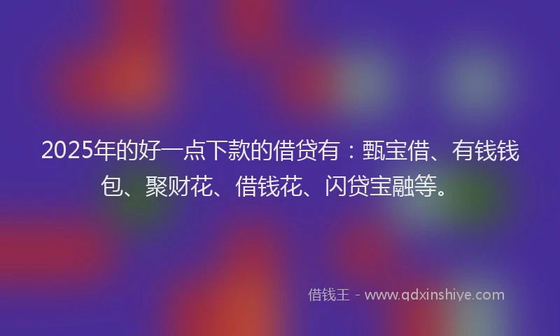 2025年的好一点下款的借贷有：甄宝借、有钱钱包、聚财花、借钱花、闪贷宝融等。