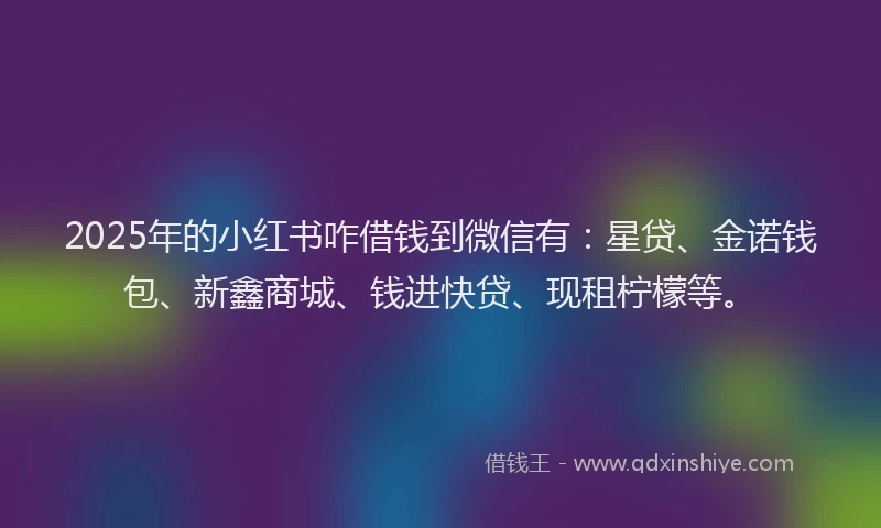 2025年的小红书咋借钱到微信有：星贷、金诺钱包、新鑫商城、钱进快贷、现租柠檬等。