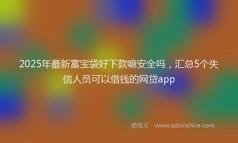 2025年最新富宝袋好下款嘛安全吗，汇总5个失信人员可以借钱的网贷app