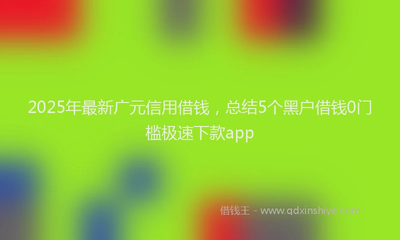 2025年最新广元信用借钱，总结5个黑户借钱0门槛极速下款app