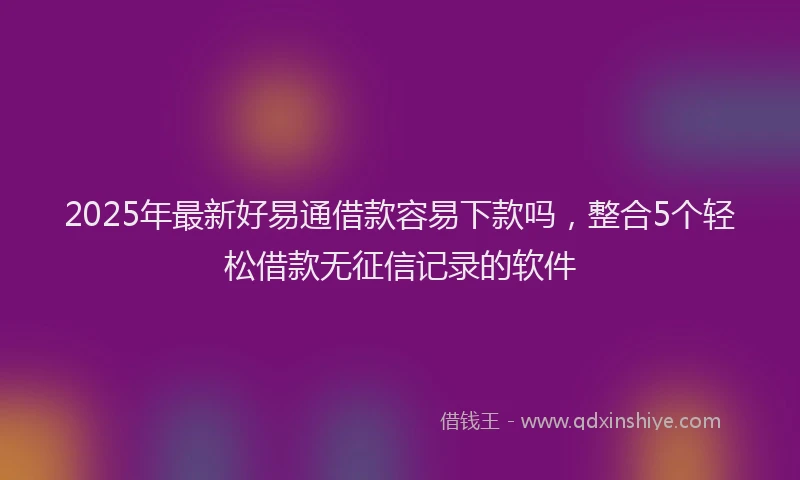 2025年最新好易通借款容易下款吗，整合5个轻松借款无征信记录的软件