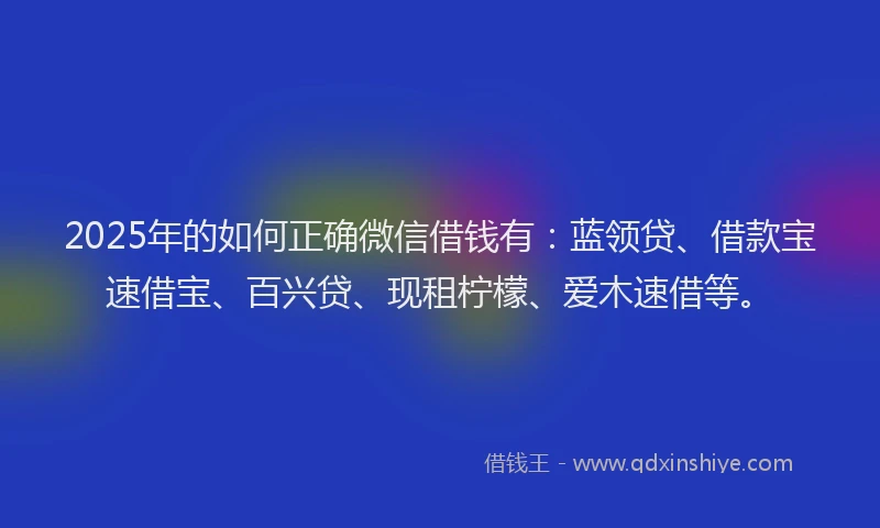 2025年的如何正确微信借钱有：蓝领贷、借款宝速借宝、百兴贷、现租柠檬、爱木速借等。