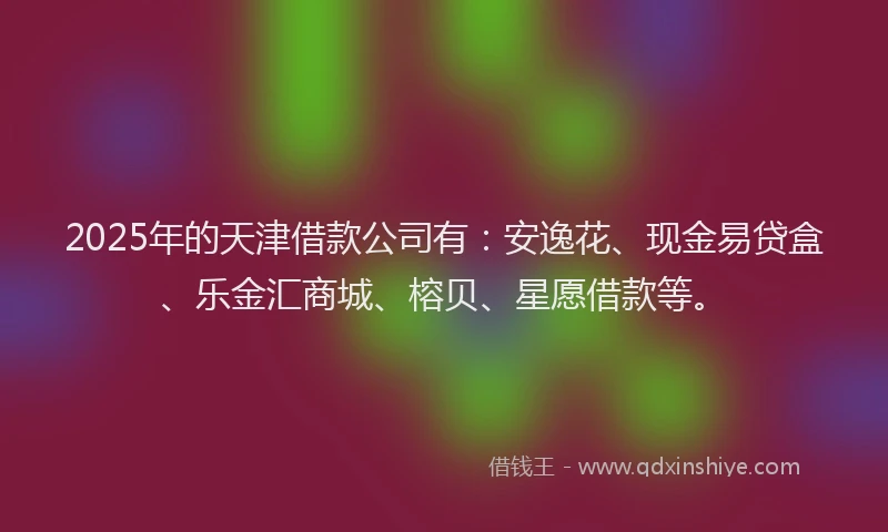 2025年的天津借款公司有：安逸花、现金易贷盒、乐金汇商城、榕贝、星愿借款等。