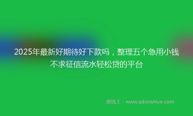 2025年最新好期待好下款吗，整理五个急用小钱不求征信流水轻松贷的平台