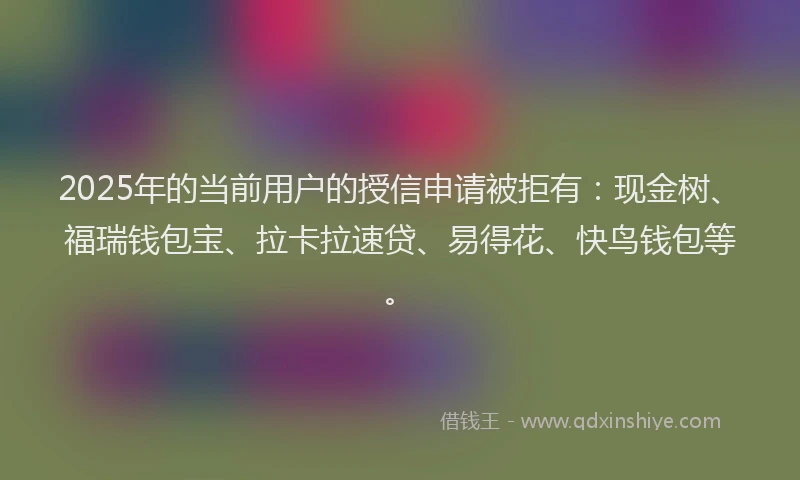 2025年的当前用户的授信申请被拒有：现金树、福瑞钱包宝、拉卡拉速贷、易得花、快鸟钱包等。
