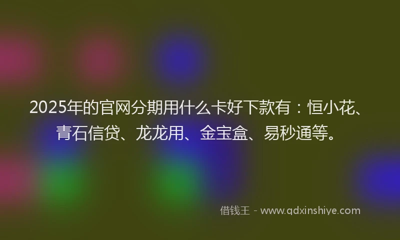 2025年的官网分期用什么卡好下款有：恒小花、青石信贷、龙龙用、金宝盒、易秒通等。