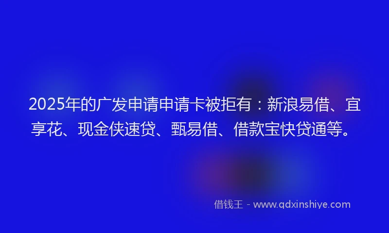 2025年的广发申请申请卡被拒有：新浪易借、宜享花、现金侠速贷、甄易借、借款宝快贷通等。
