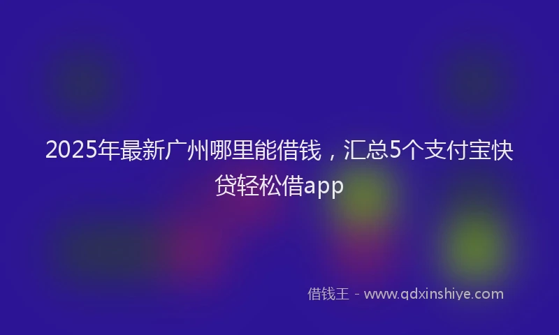 2025年最新广州哪里能借钱，汇总5个支付宝快贷轻松借app