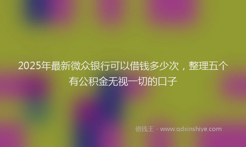 2025年最新微众银行可以借钱多少次，整理五个有公积金无视一切的口子