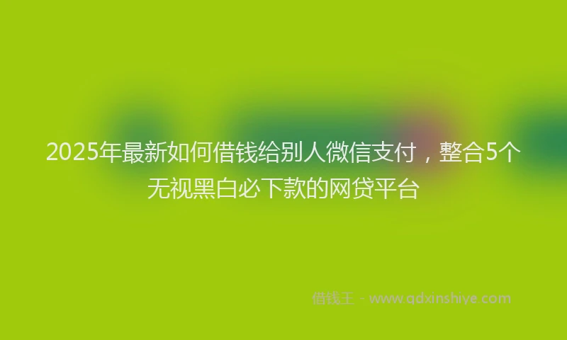 2025年最新如何借钱给别人微信支付，整合5个无视黑白必下款的网贷平台