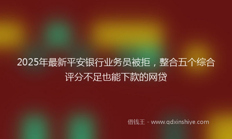 2025年最新平安银行业务员被拒，整合五个综合评分不足也能下款的网贷