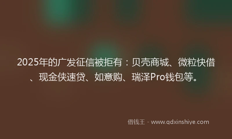 2025年的广发征信被拒有：贝壳商城、微粒快借、现金侠速贷、如意购、瑞泽Pro钱包等。
