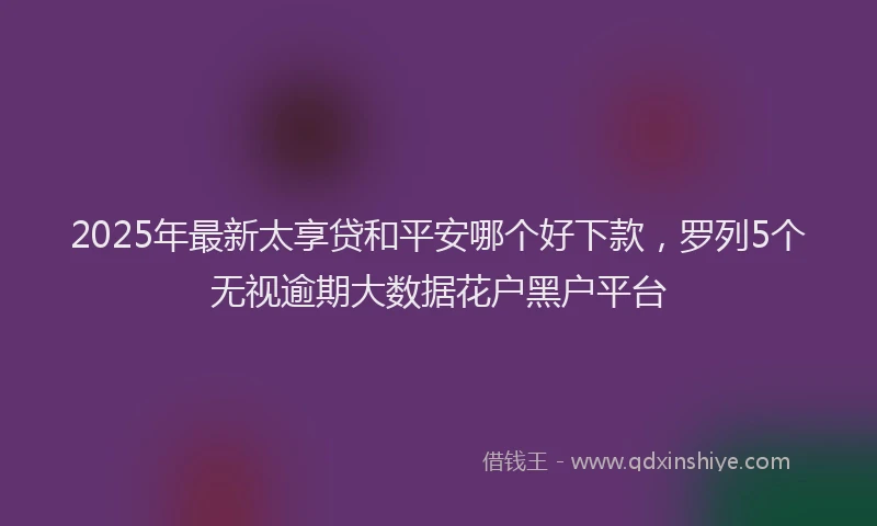 2025年最新太享贷和平安哪个好下款，罗列5个无视逾期大数据花户黑户平台