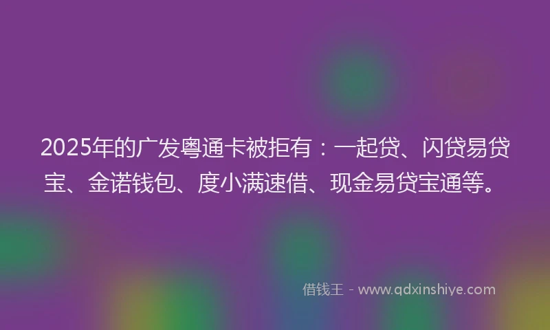2025年的广发粤通卡被拒有：一起贷、闪贷易贷宝、金诺钱包、度小满速借、现金易贷宝通等。