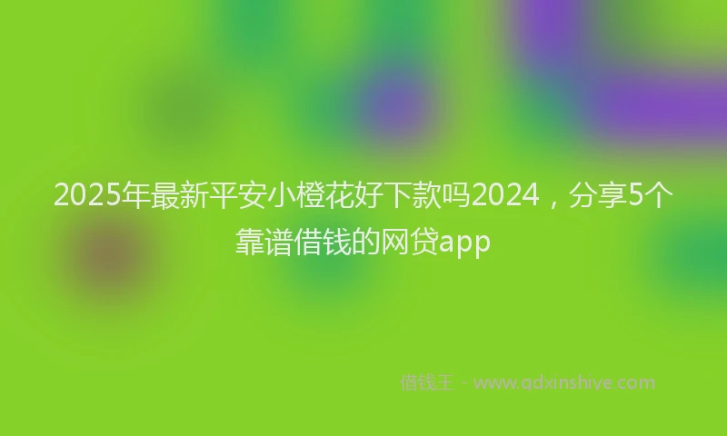 2025年最新平安小橙花好下款吗2024，分享5个靠谱借钱的网贷app