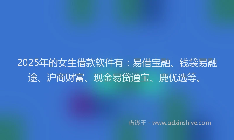2025年的女生借款软件有：易借宝融、钱袋易融途、沪商财富、现金易贷通宝、鹿优选等。